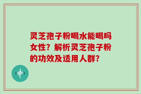 灵芝孢子粉喝水能喝吗女性？解析灵芝孢子粉的功效及适用人群？