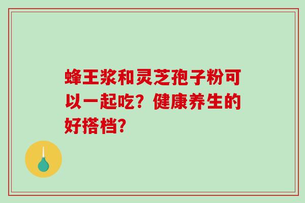 蜂王浆和灵芝孢子粉可以一起吃？健康养生的好搭档？