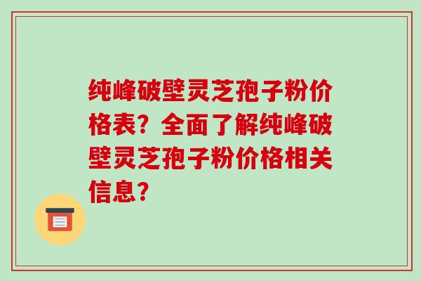 纯峰破壁灵芝孢子粉价格表？全面了解纯峰破壁灵芝孢子粉价格相关信息？