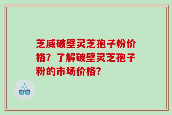 芝威破壁灵芝孢子粉价格？了解破壁灵芝孢子粉的市场价格？
