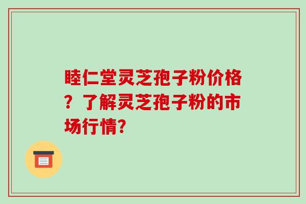 睦仁堂灵芝孢子粉价格？了解灵芝孢子粉的市场行情？