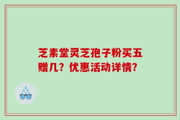 芝素堂灵芝孢子粉买五赠几？优惠活动详情？