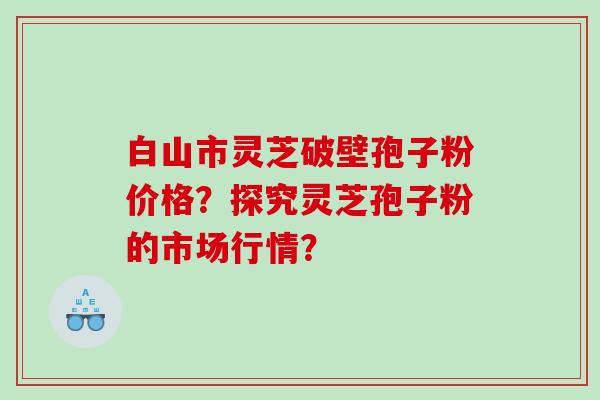 白山市灵芝破壁孢子粉价格？探究灵芝孢子粉的市场行情？
