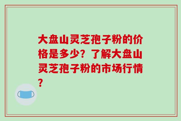 大盘山灵芝孢子粉的价格是多少？了解大盘山灵芝孢子粉的市场行情？