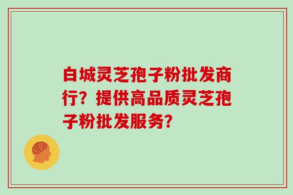 白城灵芝孢子粉批发商行？提供高品质灵芝孢子粉批发服务？