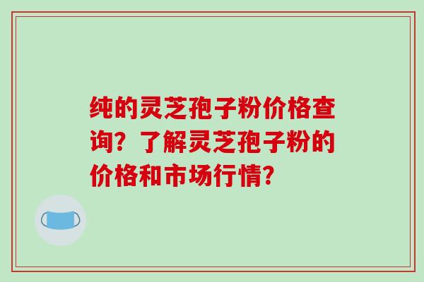 纯的灵芝孢子粉价格查询？了解灵芝孢子粉的价格和市场行情？