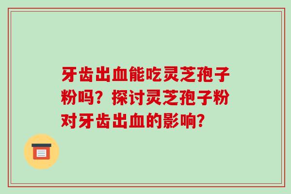 牙齿出能吃灵芝孢子粉吗？探讨灵芝孢子粉对牙齿出的影响？
