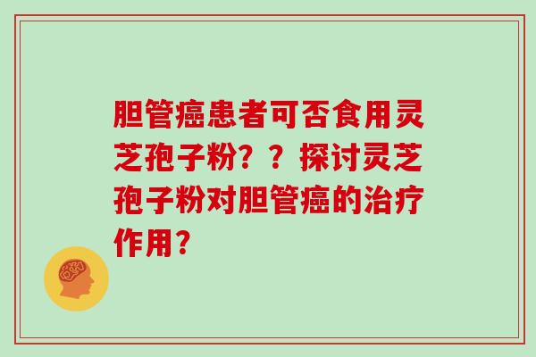 胆管患者可否食用灵芝孢子粉？？探讨灵芝孢子粉对胆管的作用？