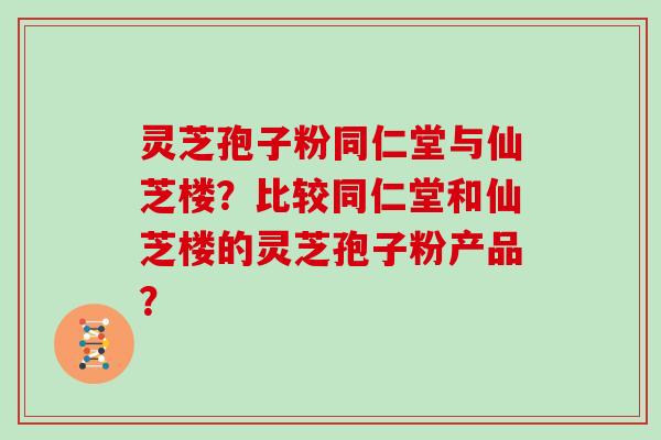 灵芝孢子粉同仁堂与仙芝楼？比较同仁堂和仙芝楼的灵芝孢子粉产品？