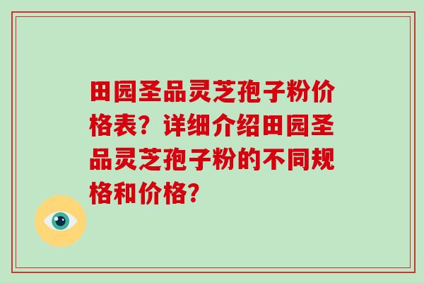 田园圣品灵芝孢子粉价格表？详细介绍田园圣品灵芝孢子粉的不同规格和价格？