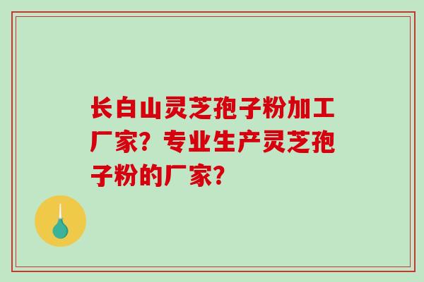 长白山灵芝孢子粉加工厂家？专业生产灵芝孢子粉的厂家？