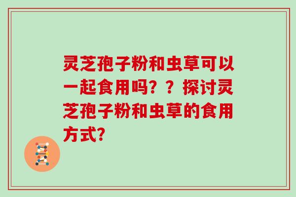 灵芝孢子粉和虫草可以一起食用吗？？探讨灵芝孢子粉和虫草的食用方式？
