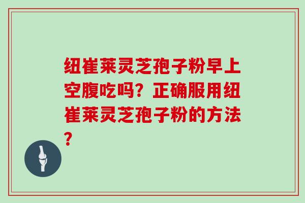 纽崔莱灵芝孢子粉早上空腹吃吗？正确服用纽崔莱灵芝孢子粉的方法？