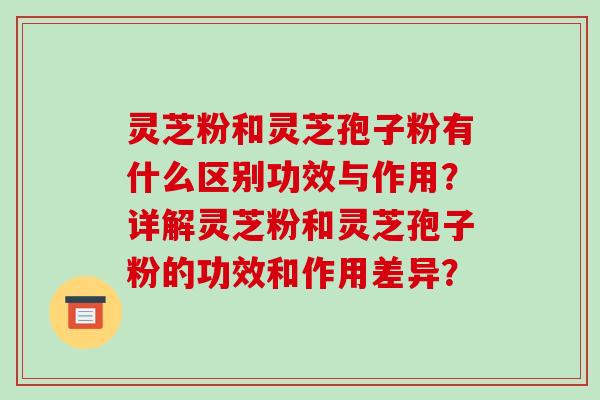 灵芝粉和灵芝孢子粉有什么区别功效与作用？详解灵芝粉和灵芝孢子粉的功效和作用差异？