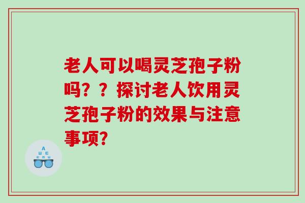 老人可以喝灵芝孢子粉吗？？探讨老人饮用灵芝孢子粉的效果与注意事项？