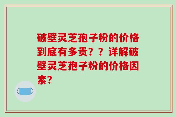 破壁灵芝孢子粉的价格到底有多贵？？详解破壁灵芝孢子粉的价格因素？