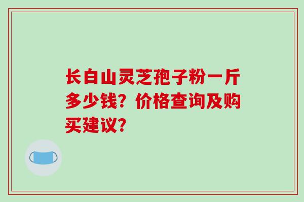 长白山灵芝孢子粉一斤多少钱？价格查询及购买建议？