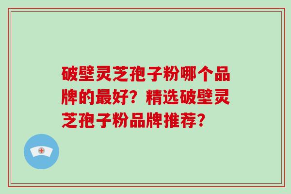 破壁灵芝孢子粉哪个品牌的好？精选破壁灵芝孢子粉品牌推荐？