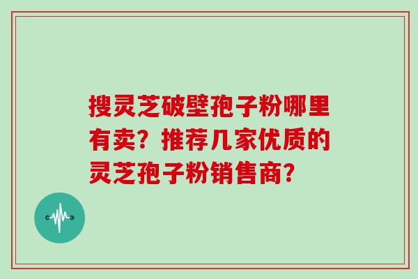 搜灵芝破壁孢子粉哪里有卖？推荐几家优质的灵芝孢子粉销售商？