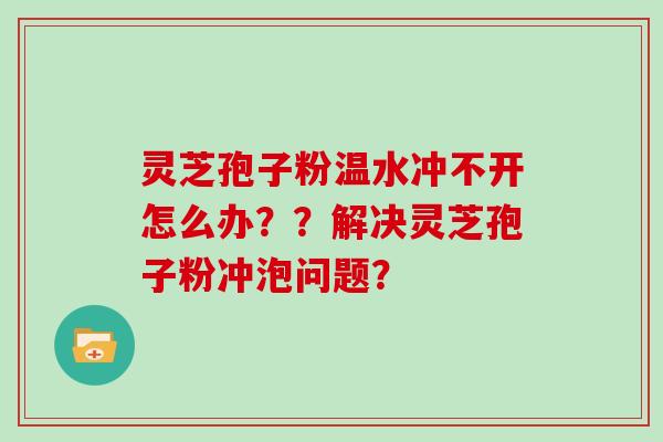 灵芝孢子粉温水冲不开怎么办？？解决灵芝孢子粉冲泡问题？