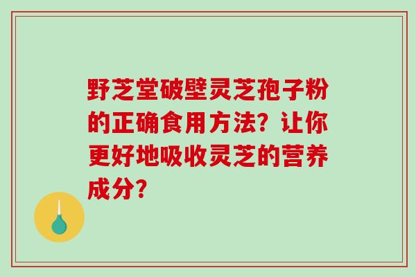 野芝堂破壁灵芝孢子粉的正确食用方法？让你更好地吸收灵芝的营养成分？