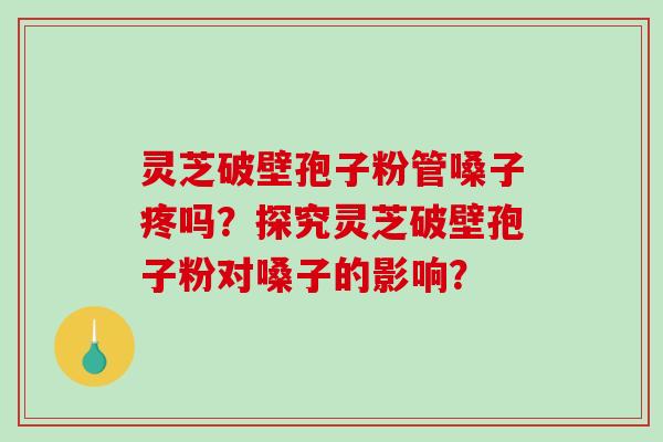 灵芝破壁孢子粉管嗓子疼吗？探究灵芝破壁孢子粉对嗓子的影响？