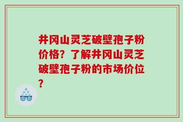井冈山灵芝破壁孢子粉价格？了解井冈山灵芝破壁孢子粉的市场价位？