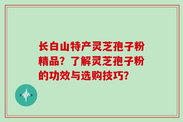 长白山特产灵芝孢子粉精品？了解灵芝孢子粉的功效与选购技巧？