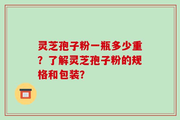 灵芝孢子粉一瓶多少重？了解灵芝孢子粉的规格和包装？