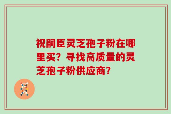 祝嗣臣灵芝孢子粉在哪里买？寻找高质量的灵芝孢子粉供应商？