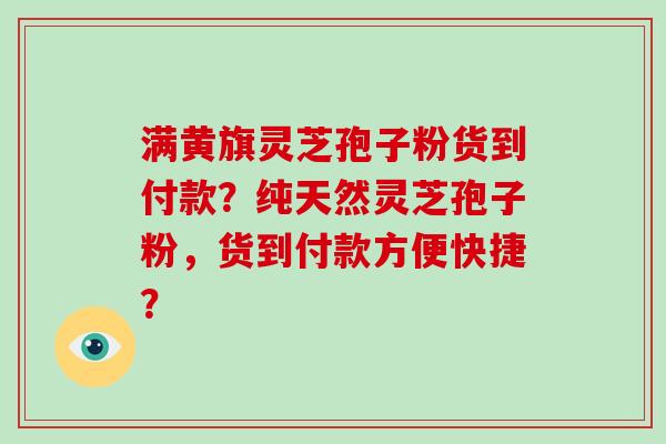 满黄旗灵芝孢子粉货到付款？纯天然灵芝孢子粉，货到付款方便快捷？