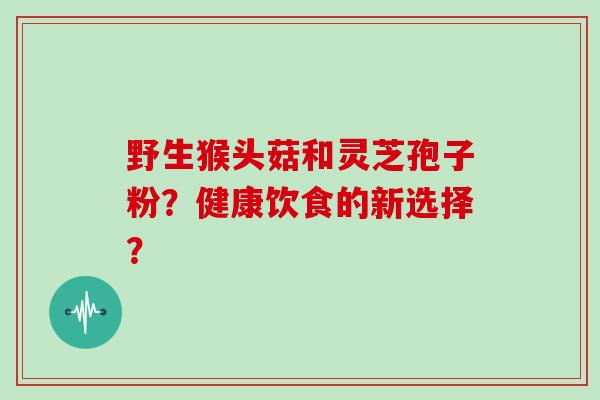 野生猴头菇和灵芝孢子粉？健康饮食的新选择？