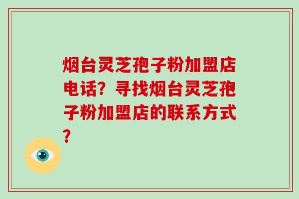 烟台灵芝孢子粉加盟店电话？寻找烟台灵芝孢子粉加盟店的联系方式？