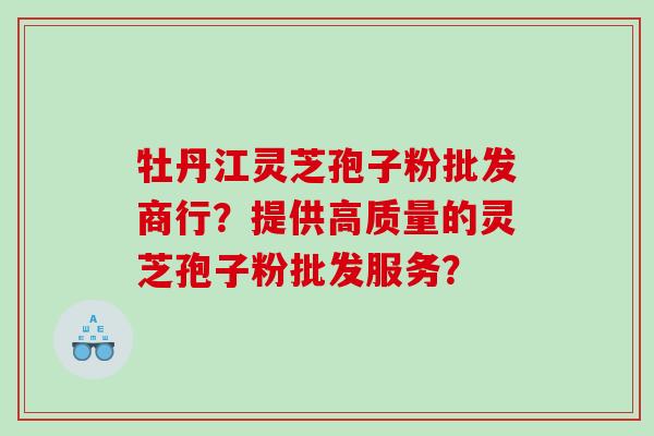 牡丹江灵芝孢子粉批发商行？提供高质量的灵芝孢子粉批发服务？