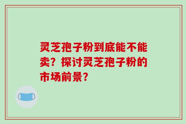 灵芝孢子粉到底能不能卖？探讨灵芝孢子粉的市场前景？