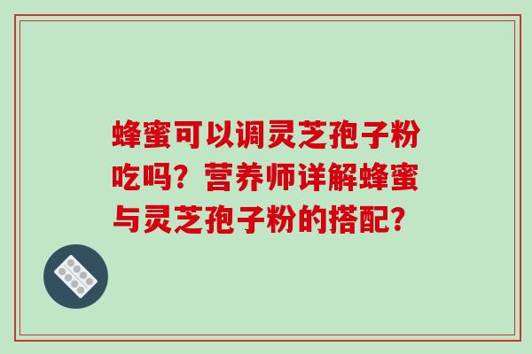 蜂蜜可以调灵芝孢子粉吃吗？营养师详解蜂蜜与灵芝孢子粉的搭配？