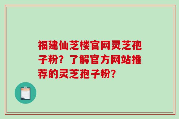 福建仙芝楼官网灵芝孢子粉？了解官方网站推荐的灵芝孢子粉？
