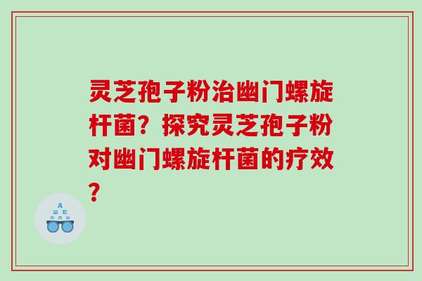 灵芝孢子粉幽门螺旋杆菌？探究灵芝孢子粉对幽门螺旋杆菌的疗效？