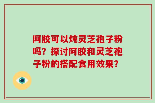 阿胶可以炖灵芝孢子粉吗？探讨阿胶和灵芝孢子粉的搭配食用效果？
