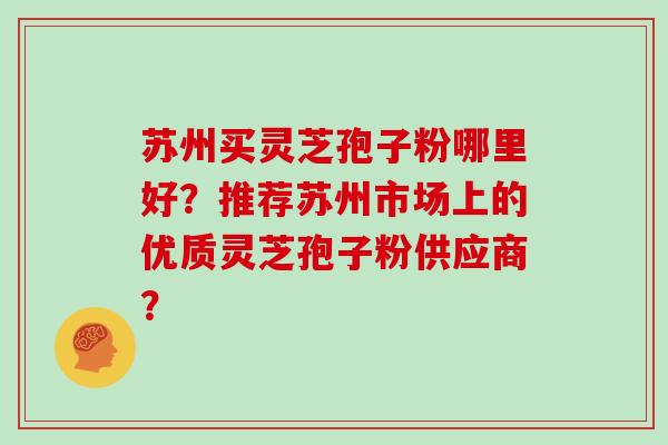 苏州买灵芝孢子粉哪里好？推荐苏州市场上的优质灵芝孢子粉供应商？