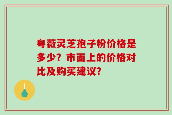 粤薇灵芝孢子粉价格是多少？市面上的价格对比及购买建议？