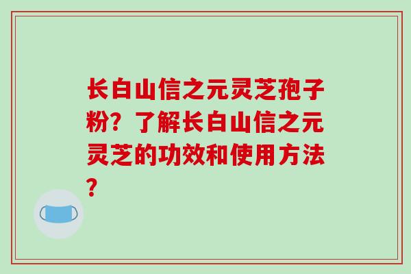 长白山信之元灵芝孢子粉？了解长白山信之元灵芝的功效和使用方法？