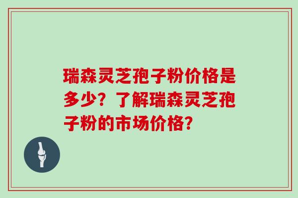 瑞森灵芝孢子粉价格是多少？了解瑞森灵芝孢子粉的市场价格？