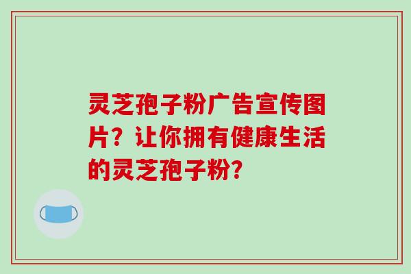 灵芝孢子粉广告宣传图片？让你拥有健康生活的灵芝孢子粉？