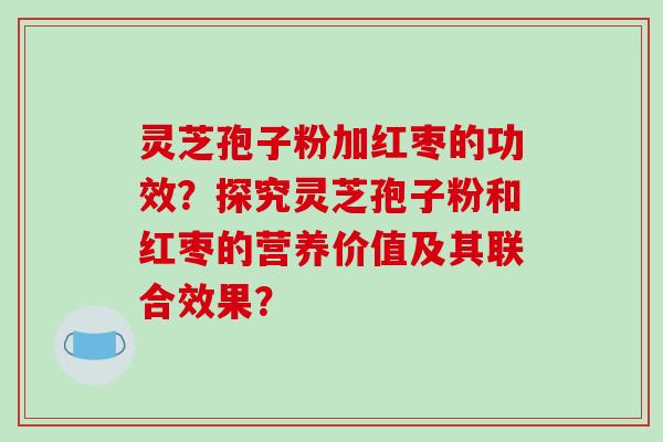 灵芝孢子粉加红枣的功效？探究灵芝孢子粉和红枣的营养价值及其联合效果？