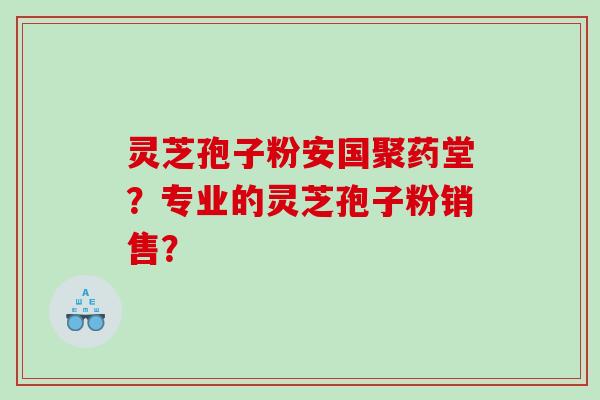灵芝孢子粉安国聚药堂？专业的灵芝孢子粉销售？