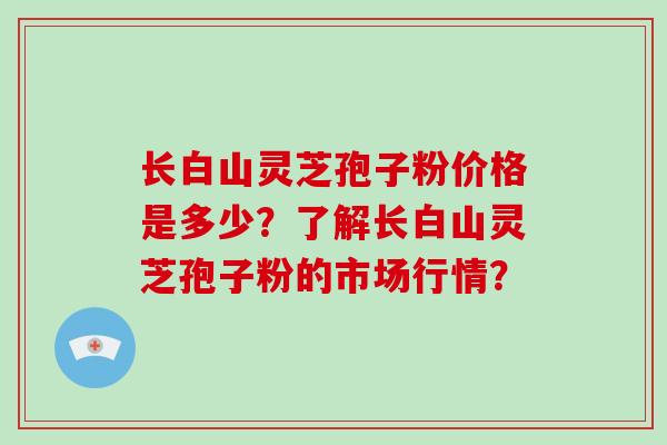 长白山灵芝孢子粉价格是多少？了解长白山灵芝孢子粉的市场行情？
