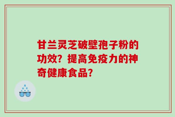甘兰灵芝破壁孢子粉的功效？提高免疫力的神奇健康食品？