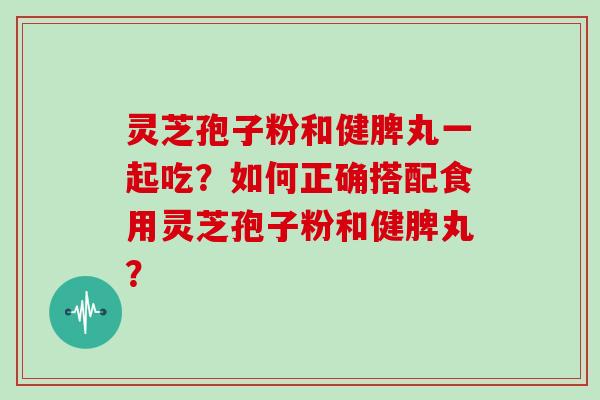 灵芝孢子粉和健脾丸一起吃？如何正确搭配食用灵芝孢子粉和健脾丸？