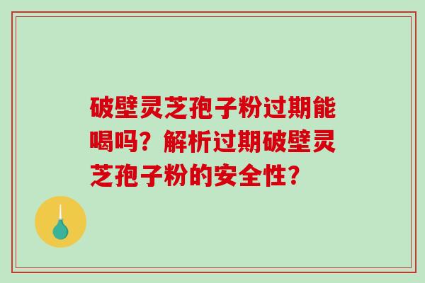 破壁灵芝孢子粉过期能喝吗？解析过期破壁灵芝孢子粉的安全性？